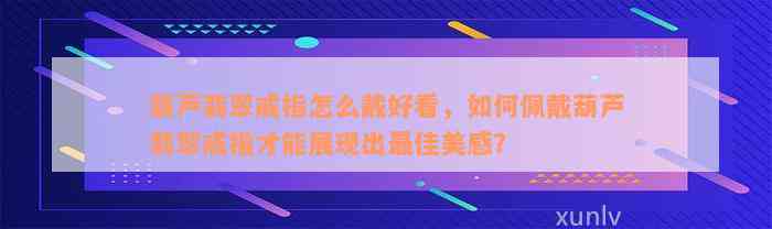 葫芦翡翠戒指怎么戴好看，如何佩戴葫芦翡翠戒指才能展现出最佳美感？