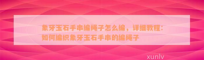 象牙玉石手串编绳子怎么编，详细教程：如何编织象牙玉石手串的编绳子