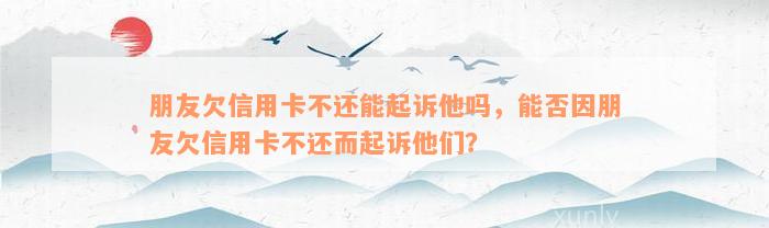 朋友欠信用卡不还能起诉他吗，能否因朋友欠信用卡不还而起诉他们？