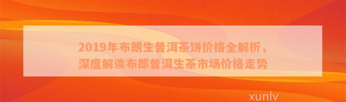 2019年布朗生普洱茶饼价格全解析，深度解读布郎普洱生茶市场价格走势