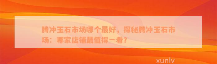 腾冲玉石市场哪个最好，探秘腾冲玉石市场：哪家店铺最值得一看？