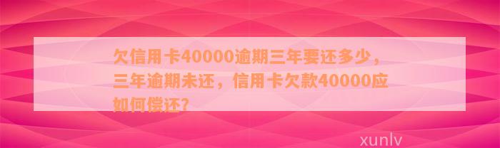 欠信用卡40000逾期三年要还多少，三年逾期未还，信用卡欠款40000应如何偿还？