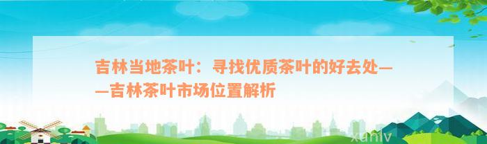 吉林当地茶叶：寻找优质茶叶的好去处——吉林茶叶市场位置解析