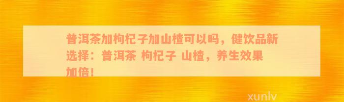 普洱茶加枸杞子加山楂可以吗，健饮品新选择：普洱茶 枸杞子 山楂，养生效果加倍！