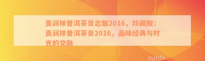 贡润祥普洱茶膏念版2016，珍藏版：贡润祥普洱茶膏2016，品味经典与时光的交融