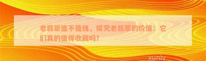 老翡翠值不值钱，探究老翡翠的价值：它们真的值得收藏吗？