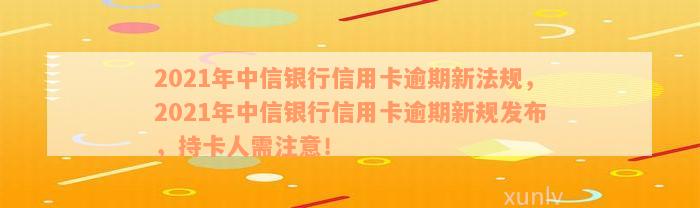 2021年中信银行信用卡逾期新法规，2021年中信银行信用卡逾期新规发布，持卡人需注意！