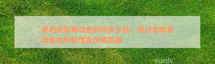 老的翡翠有改色的吗多少钱，探讨老翡翠改色的可能性及价格范围