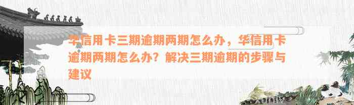 华信用卡三期逾期两期怎么办，华信用卡逾期两期怎么办？解决三期逾期的步骤与建议