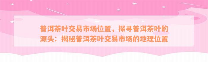 普洱茶叶交易市场位置，探寻普洱茶叶的源头：揭秘普洱茶叶交易市场的地理位置