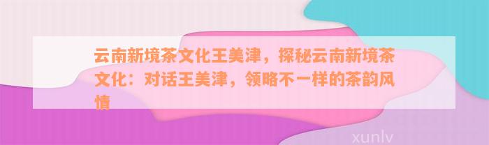 云南新境茶文化王美津，探秘云南新境茶文化：对话王美津，领略不一样的茶韵风情